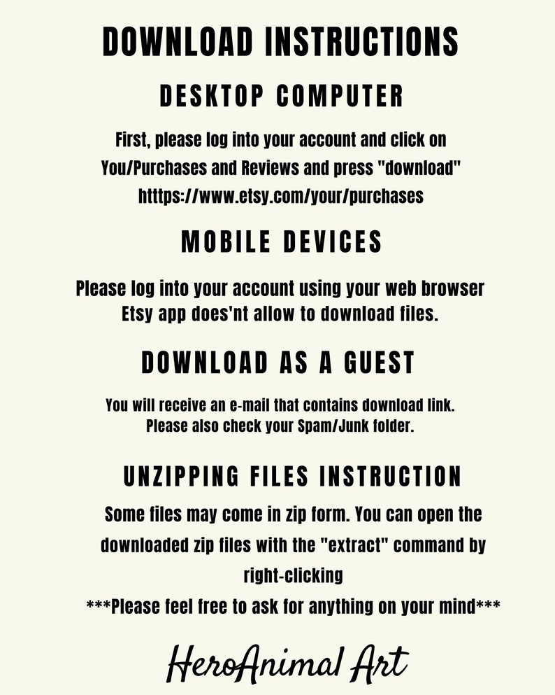 May include: Download instructions for digital files purchased on Etsy. Instructions for desktop computers and mobile devices. Instructions for downloading as a guest. Instructions for unzipping files. Text reads: "Download Instructions, Desktop Computer, First, please log into your account and click on You/Purchases and Reviews and press "download" https://www.etsy.com/your/purchases, Mobile Devices, Please log into your account using your web browser Etsy app does'nt allow to download files., Download as a Guest, You will receive an e-mail that contains download link. Please also check your Spam/Junk folder., Unzipping Files Instruction, Some files may come in zip form. You can open the downloaded zip files with the "extract" command by right-clicking, ***Please feel free to ask for anything on your mind***, HeroAnimal Art"