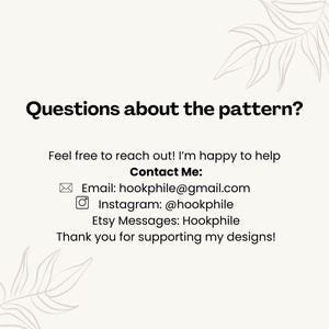 May include: Questions about the pattern? Feel free to reach out! I'm happy to help. Contact Me: Email: hookphile@gmail.com Instagram: @hookphile Etsy Messages: Hookphile Thank you for supporting my designs!