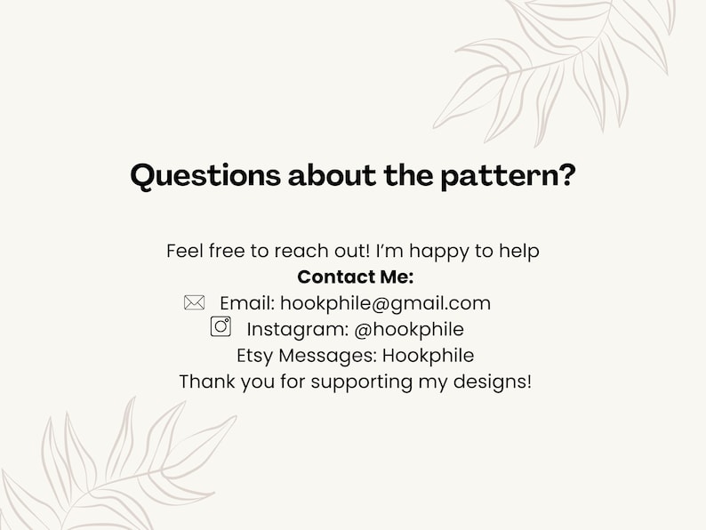 May include: Questions about the pattern? Feel free to reach out! I'm happy to help. Contact Me: Email: hookphile@gmail.com Instagram: @hookphile Etsy Messages: Hookphile Thank you for supporting my designs!