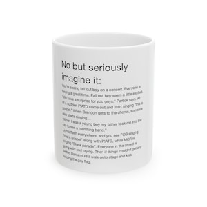 May include: White ceramic mug with a black text design that reads "No but seriously imagine it:" and continues with a humorous story about a concert featuring Fall Out Boy, Panic! At The Disco, and My Chemical Romance.