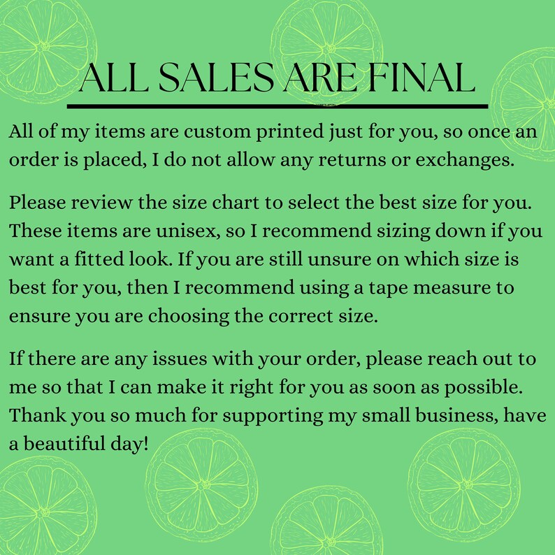 May include: A green background with a white outline of lemons. The text "ALL SALES ARE FINAL" is in black at the top of the image. The text below explains that all items are custom printed and that returns and exchanges are not allowed. The text also recommends using a tape measure to ensure the correct size is chosen.
