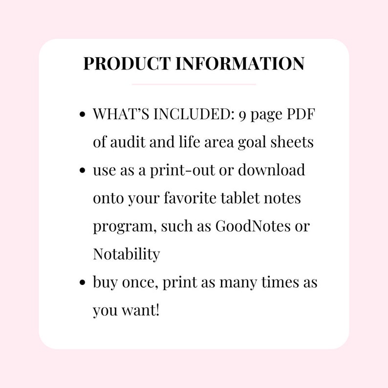 Może przedstawiać: Tekst informacyjny o produkcie na białym tle z czarnym tekstem. Tekst brzmi: "PRODUCT INFORMATION"  "WHAT'S INCLUDED: 9 page PDF of audit and life area goal sheets" "use as a print-out or download onto your favourite tablet notes program, such as GoodNotes or Notability" "buy once, print as many times as you want!"