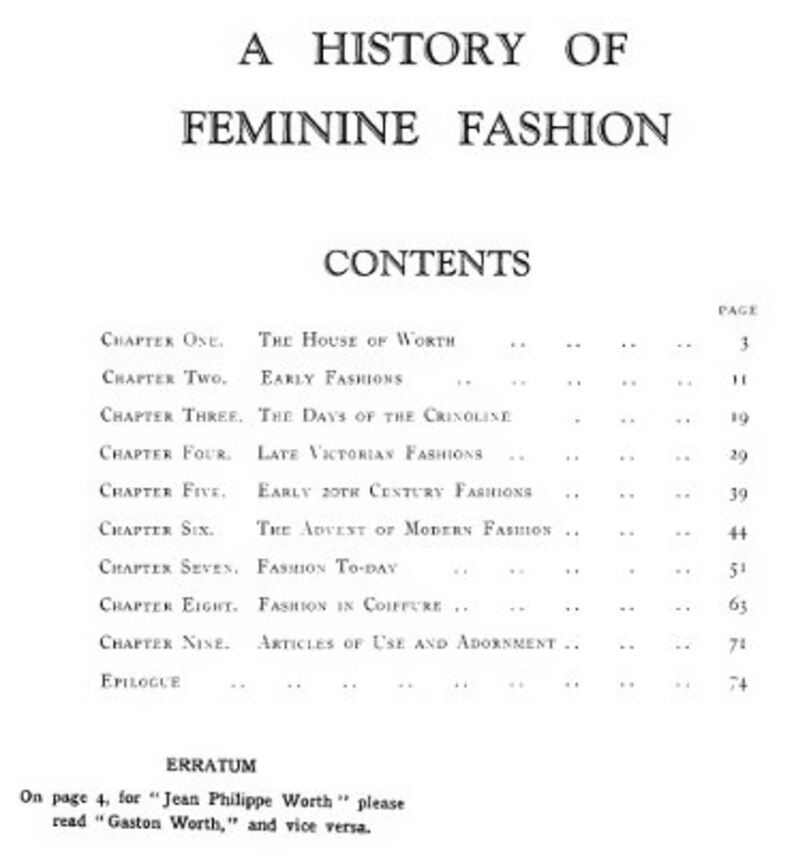 May include: A black and white book titled "A History of Feminine Fashion" with a table of contents listing chapters and page numbers. The chapters include "The House of Worth", "Early Fashions", "The Days of the Crinoline", "Late Victorian Fashions", "Early 20th Century Fashions", "The Advent of Modern Fashion", "Fashion To-Day", "Fashion in Coiffure", "Articles of Use and Adornment", and "Epilogue".