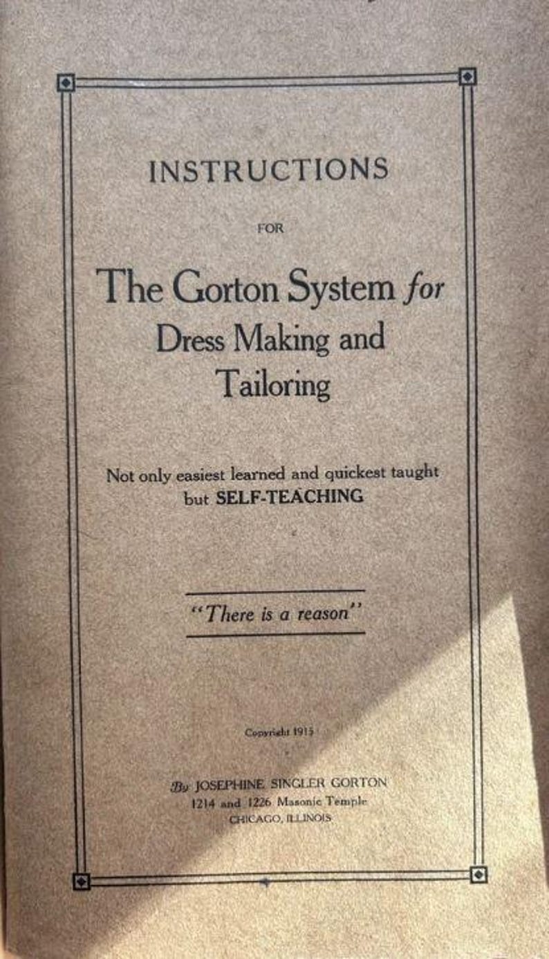 May include: A tan-colored instructional book cover titled The Gorton System for Dress Making and Tailoring. The text includes the phrase Not only easiest learned and quickest taught but SELF-TEACHING, There is a reason, and Copyright 1915.