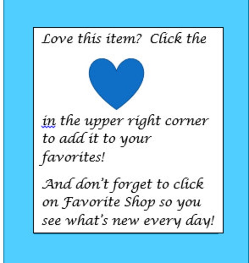 May include: Blue heart icon with the text "Love this item? Click the in the upper right corner to add it to your favorites! And don't forget to click on Favorite Shop so you see what's new every day!"