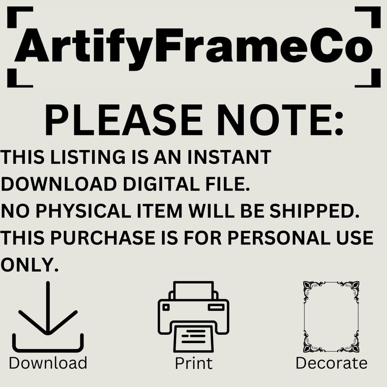 May include: A digital download graphic design file for personal use. The text "PLEASE NOTE: THIS LISTING IS AN INSTANT DOWNLOAD DIGITAL FILE. NO PHYSICAL ITEM WILL BE SHIPPED. THIS PURCHASE IS FOR PERSONAL USE ONLY." is displayed on a white background. The text is in black. Three icons are displayed below the text: a download arrow, a printer, and a frame. The text below the icons is "Download", "Print", and "Decorate".