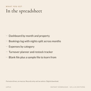 May include: A digital spreadsheet document with the text: WHAT YOU GET In the spreadsheet. Features include: Dashboard by month and property, Bookings log with nights split across months, Expenses by category, Turnover planner and restock tracker, Blank file plus a sample file to learn from. Formula-driven, no macros. Records only, not tax advice. Digital download. LEPUS. INSTANT DOWNLOAD - UK & US EDITIONS.