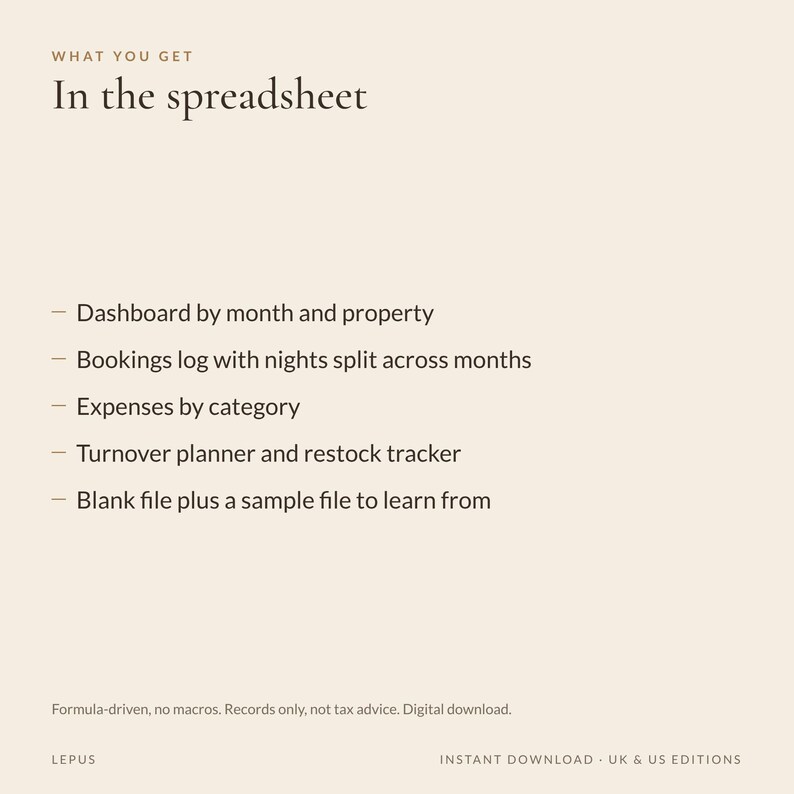 May include: A digital spreadsheet document with the text: WHAT YOU GET In the spreadsheet. Features include: Dashboard by month and property, Bookings log with nights split across months, Expenses by category, Turnover planner and restock tracker, Blank file plus a sample file to learn from. Formula-driven, no macros. Records only, not tax advice. Digital download. LEPUS. INSTANT DOWNLOAD - UK & US EDITIONS.