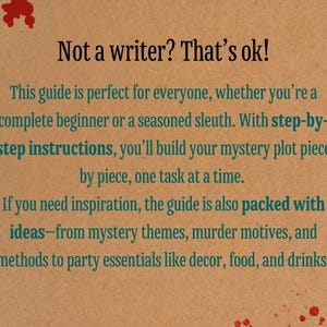 May include: A brown paper background with red splatter paint. Text in green reads: "Not a writer? That's ok! This guide is perfect for everyone, whether you're a complete beginner or a seasoned sleuth. With step-by-step instructions, you'll build your mystery plot piece by piece, one task at a time. If you need inspiration, the guide is also packed with ideas-from mystery themes, murder motives, and methods to party essentials like decor, food, and drinks."