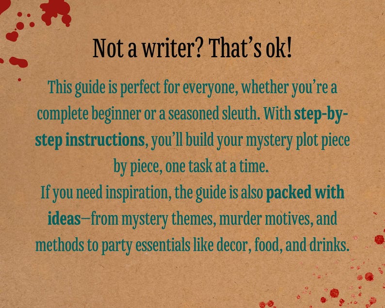 May include: A brown paper background with red splatter paint. Text in green reads: "Not a writer? That's ok! This guide is perfect for everyone, whether you're a complete beginner or a seasoned sleuth. With step-by-step instructions, you'll build your mystery plot piece by piece, one task at a time. If you need inspiration, the guide is also packed with ideas-from mystery themes, murder motives, and methods to party essentials like decor, food, and drinks."