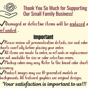 May include: A cream-colored informational graphic with dark text stating: Thank You So Much for Supporting Our Small Family Business! Damaged or defective items will be replaced or refunded. Important: Please review all personalization details, size and color charts carefully before placing your order. All items are made to order, so refunds or replacements are not available for size or color selection errors. Mockup colors may vary. Refer to the brand color chart for accuracy. Product images may use AI-generated models or backgrounds. All featured graphics are original designs. Your satisfaction is important to us!!!