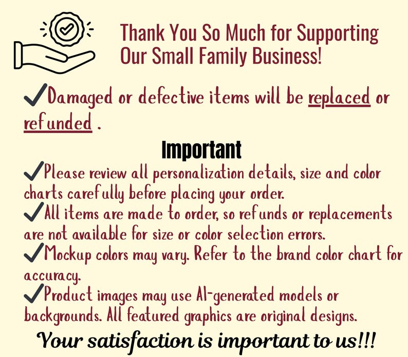 May include: A cream-colored informational graphic with dark text stating: Thank You So Much for Supporting Our Small Family Business! Damaged or defective items will be replaced or refunded. Important: Please review all personalization details, size and color charts carefully before placing your order. All items are made to order, so refunds or replacements are not available for size or color selection errors. Mockup colors may vary. Refer to the brand color chart for accuracy. Product images may use AI-generated models or backgrounds. All featured graphics are original designs. Your satisfaction is important to us!!!