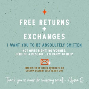 May include: A light green speckled informational graphic with white text reading FREE RETURNS + EXCHANGES, I WANT YOU TO BE ABSOLUTELY SMITTEN, NOT QUITE RIGHT? NO WORRIES. SEND ME A MESSAGE - I'M HAPPY TO HELP, and THANK YOU SO MUCH FOR SHOPPING SMALL! - ALYSSA G.