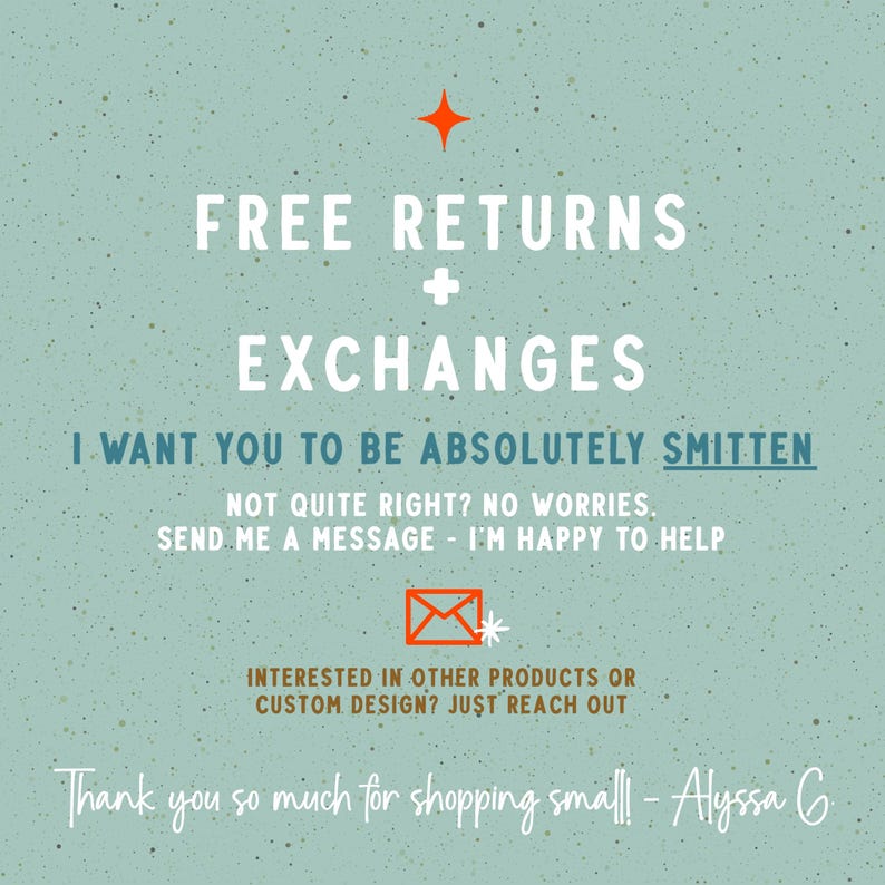 May include: A light green speckled informational graphic with white text reading FREE RETURNS + EXCHANGES, I WANT YOU TO BE ABSOLUTELY SMITTEN, NOT QUITE RIGHT? NO WORRIES. SEND ME A MESSAGE - I'M HAPPY TO HELP, and THANK YOU SO MUCH FOR SHOPPING SMALL! - ALYSSA G.