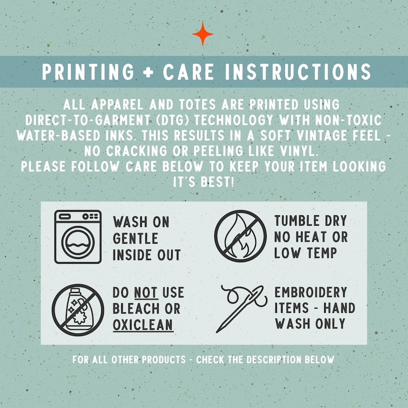 May include: An informational graphic with a light green speckled background and white text titled PRINTING + CARE INSTRUCTIONS. It details direct-to-garment printing and provides four icons with instructions for washing, drying, bleach avoidance, and embroidery.