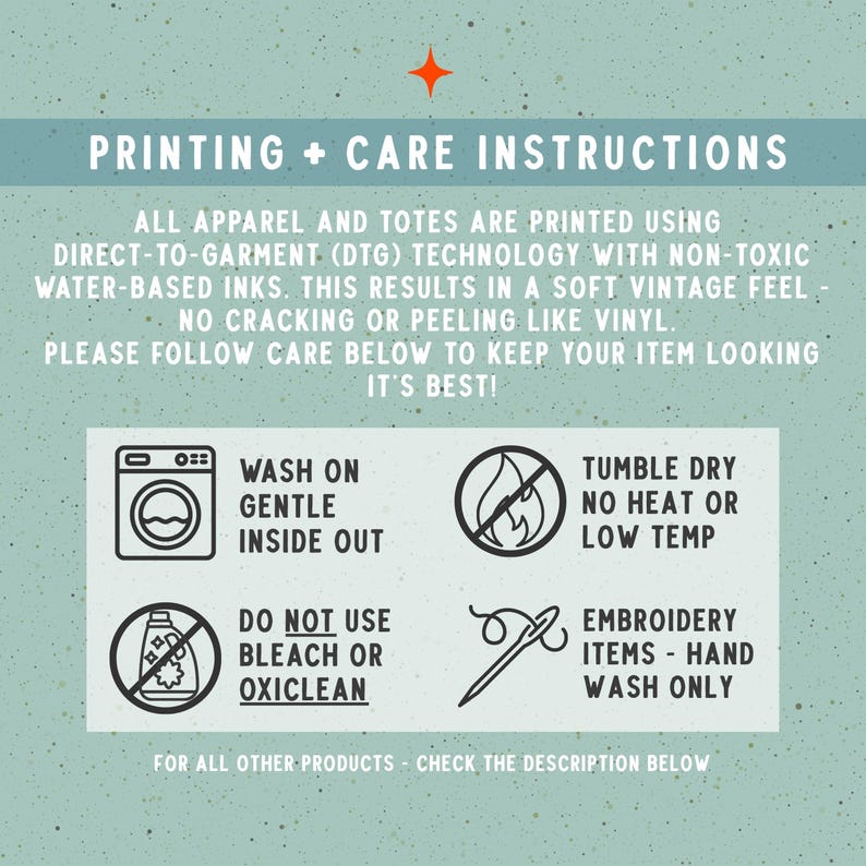 May include: An informational graphic with a light green speckled background titled PRINTING + CARE INSTRUCTIONS. It details DTG printing methods and provides four icons with text for washing, drying, bleach avoidance, and hand washing embroidery.