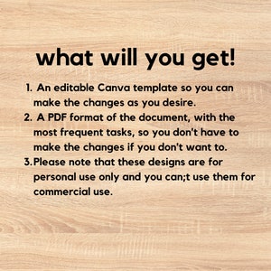 May include: Text on a woodgrain background that reads "what will you get!" followed by a list of three items: 1. An editable Canva template so you can make the changes as you desire. 2. A PDF format of the document, with the most frequent tasks, so you don't have to make the changes if you don't want to. 3. Please note that these designs are for personal use only and you can't use them for commercial use.