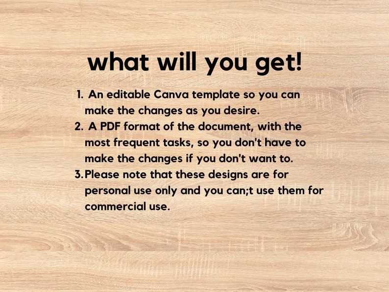 May include: Text on a woodgrain background that reads "what will you get!" followed by a list of three items: 1. An editable Canva template so you can make the changes as you desire. 2. A PDF format of the document, with the most frequent tasks, so you don't have to make the changes if you don't want to. 3. Please note that these designs are for personal use only and you can't use them for commercial use.