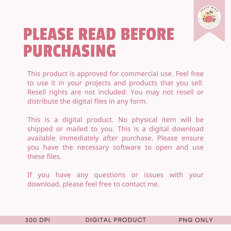 May include: Pink and white text on a white background with the text "PLEASE READ BEFORE PURCHASING". The text explains that this is a digital product and that no physical item will be shipped. It also states that the product is approved for commercial use, but resell rights are not included. The text also states that the product is 300 DPI and PNG only.