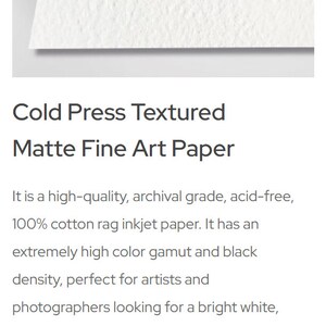 May include: A white, textured, cold press fine art paper. It is 100% cotton rag, acid-free, and has a neutral white color. The paper is 340 gsm and 21 mil thick.