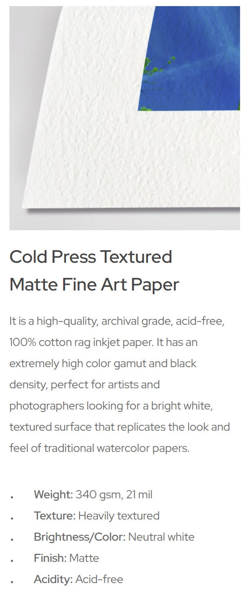 May include: A white, textured, cold press fine art paper. It is 100% cotton rag, acid-free, and has a neutral white color. The paper is 340 gsm and 21 mil thick.
