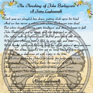May include: A vintage-style illustration of a poem about the threshing of John Barleycorn, a harvest celebration. The poem is set against a background of a butterfly and a field of wheat. The text reads: "The Threshing of John Barleycorn, A Fairy Lughnasadh. Each year we plough'd him down, putting clods upon his head. And we hae sworn a solemn oath: John Barleycorn was dead. But when cheerful Spring came kindly on and show'rs began to fall. John Barleycorn got up again, and sore surprised us all! The sultry suns of Summer came, and he grew thick and strong. When sober Autumn enter'd mild, he grew pale and wan. With bendin' joints and drooping head his colour sicken'd more and more. We cut him down, cudgell'd him out an' hung him up before the storm. We filled up a darksome pit with water to the brim. And bobbed apples for John Barleycorn, his body parts to win. They wasted o'er a scorching flame the marrow of his bones; And snacked upon the fleshy yield of those yellow stones. So let us toast John Barleycorn, each one a glass in hand; And to each grant great posterity all across the land! About Lughnasadh. This fairy holiday is a harvest observance celebrating the First Day of Autumn. It is preceded by Midsummer and followed by the Autumnal Equinox. Named for Lugh, one of the ancient Tuatha de Danann (pronounced 'too-ahh day deh-nay'), the ancestors of the Fae - his mother cleared the lands for sowing, growing and reaping, then lay down in the fields to sleep. Corn or barley dolls are made to celebrate the spirit of the grain and, at the end of the evening"