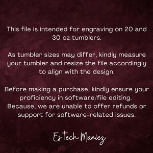 May include: Text on a dark red background explaining that this file is intended for engraving on 20 and 30 ounce tumblers. It also states that tumbler sizes may differ and to measure the tumbler and resize the file accordingly to align with the design. The text also states that before making a purchase, to ensure proficiency in software/file editing because refunds or support for software-related issues cannot be offered. The text ends with the name "Estech Maniez".