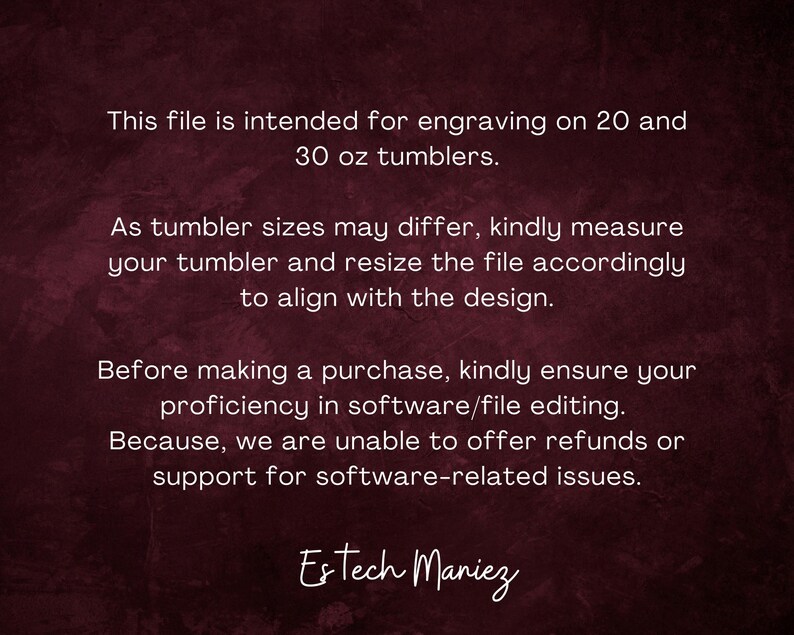 May include: Text on a dark red background explaining that this file is intended for engraving on 20 and 30 ounce tumblers. It also states that tumbler sizes may differ and to measure the tumbler and resize the file accordingly to align with the design. The text also states that before making a purchase, to ensure proficiency in software/file editing because refunds or support for software-related issues cannot be offered. The text ends with the name "Estech Maniez".