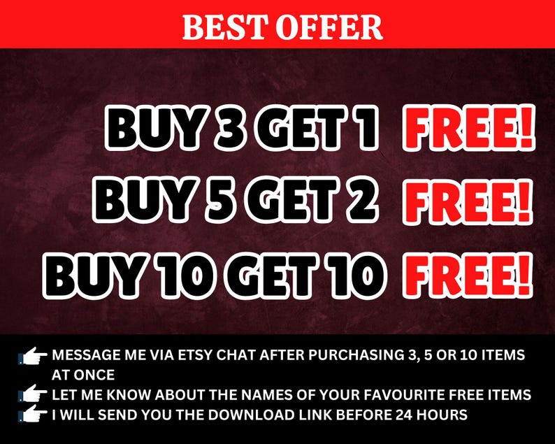 May include: A red and white graphic with the text "BEST OFFER" at the top. The graphic lists three different offers: "BUY 3 GET 1 FREE!" , "BUY 5 GET 2 FREE!" and "BUY 10 GET 10 FREE!"  The graphic also includes instructions to message the seller via Etsy chat after purchasing 3, 5 or 10 items at once. The graphic also instructs the buyer to let the seller know about the names of their favorite free items. The graphic states that the seller will send the download link before 24 hours.