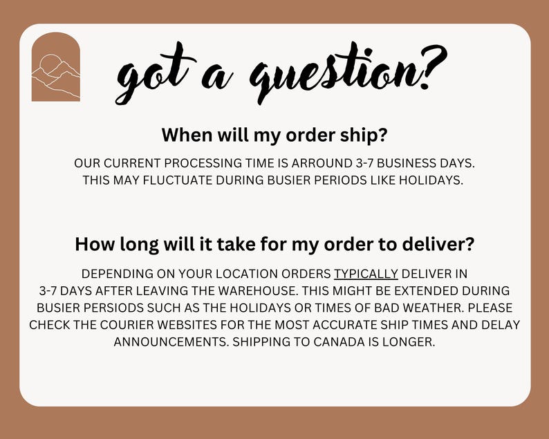 May include: A white background with brown text that reads "got a question?" and provides information about shipping times and processing times for orders. The text states that the current processing time is around 3-7 business days and that this may fluctuate during busier periods like holidays. The text also states that orders typically deliver in 3-7 days after leaving the warehouse, but this might be extended during busier periods such as the holidays or times of bad weather. The text encourages customers to check the courier websites for the most accurate ship times and delay announcements. The text also states that shipping to Canada is longer.