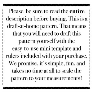 May include: Black and white text on a white background with a black border. The text reads: "Please be sure to read the entire description before buying. This is a draft-at-home pattern. That means that you will need to draft this pattern yourself with the easy-to-use mini template and rulers included with your purchase. We promise, it's simple, fun, and takes no time at all to scale the pattern to your measurements!"
