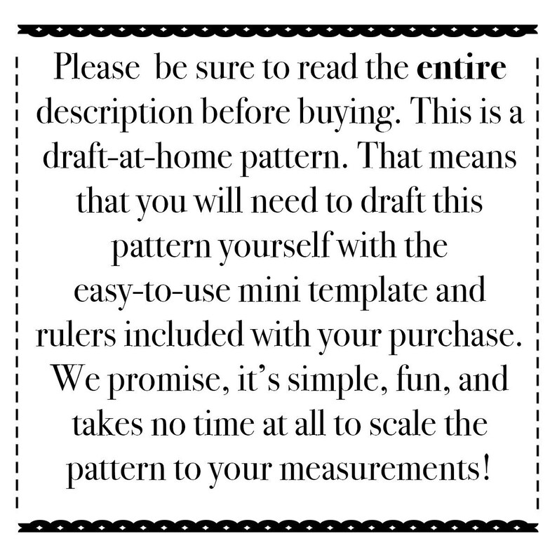 May include: Black and white text on a white background with a black border. The text reads: "Please be sure to read the entire description before buying. This is a draft-at-home pattern. That means that you will need to draft this pattern yourself with the easy-to-use mini template and rulers included with your purchase. We promise, it's simple, fun, and takes no time at all to scale the pattern to your measurements!"