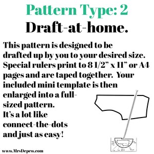 May include: A black and white illustration of a sewing pattern with the text "Pattern Type: 2 Draft-at-home." This pattern is designed to be drafted up by you to your desired size. Special rulers print to 8 1/2" x 11" or A4 pages and are taped together. Your included mini template is then enlarged into a full-sized pattern. It's a lot like connect-the-dots and just as easy! www.MrsDepew.com