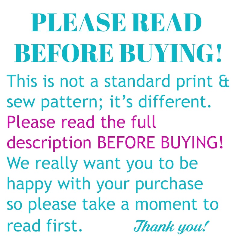 May include: A turquoise and magenta text graphic with the message "PLEASE READ BEFORE BUYING! This is not a standard print & sew pattern; it's different. Please read the full description BEFORE BUYING! We really want you to be happy with your purchase so please take a moment to read first. Thank you!"