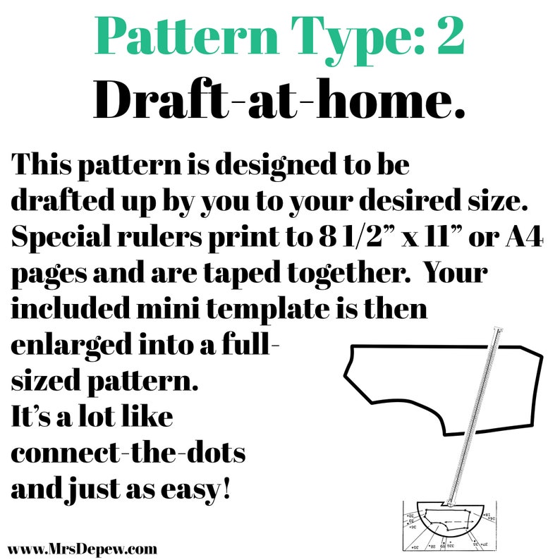 May include: A black and white illustration of a sewing pattern with the text "Pattern Type: 2 Draft-at-home." This pattern is designed to be drafted up by you to your desired size. Special rulers print to 8 1/2" x 11" or A4 pages and are taped together. Your included mini template is then enlarged into a full-sized pattern. It's a lot like connect-the-dots and just as easy! www.MrsDepew.com