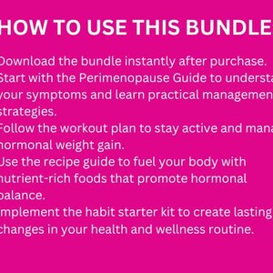 May include: Pink background with a list of steps on how to use a bundle. The text reads: "HOW TO USE THIS BUNDLE: &bull; Download the bundle instantly after purchase. &bull; Start with the Perimenopause Guide to understand your symptoms and learn practical management strategies. &bull; Follow the workout plan to stay active and manage hormonal weight gain. &bull; Use the recipe guide to fuel your body with nutrient-rich foods that promote hormonal balance. &bull; Implement the habit starter kit to create lasting changes in your health and wellness routine."