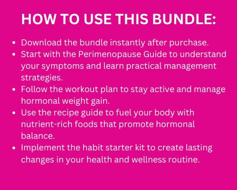 May include: Pink background with a list of steps on how to use a bundle. The text reads: "HOW TO USE THIS BUNDLE: &bull; Download the bundle instantly after purchase. &bull; Start with the Perimenopause Guide to understand your symptoms and learn practical management strategies. &bull; Follow the workout plan to stay active and manage hormonal weight gain. &bull; Use the recipe guide to fuel your body with nutrient-rich foods that promote hormonal balance. &bull; Implement the habit starter kit to create lasting changes in your health and wellness routine."