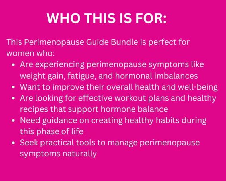 May include: Pink background with white text that reads "WHO THIS IS FOR:" followed by a list of bullet points describing the benefits of a perimenopause guide bundle. The text reads: "This Perimenopause Guide Bundle is perfect for women who: &bull; Are experiencing perimenopause symptoms like weight gain, fatigue, and hormonal imbalances &bull; Want to improve their overall health and well-being &bull; Are looking for effective workout plans and healthy recipes that support hormone balance &bull; Need guidance on creating healthy habits during this phase of life &bull; Seek practical tools to manage perimenopause symptoms naturally"