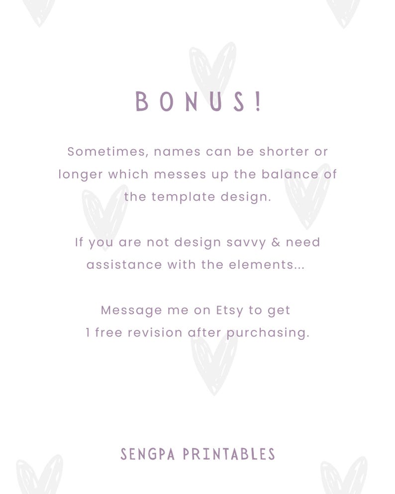 May include: Text overlay on a white background with a heart design. The text reads "BONUS! Sometimes, names can be shorter or longer which messes up the balance of the template design. If you are not design savvy & need assistance with the elements... Message me on Etsy to get 1 free revision after purchasing. SENGPA PRINTABLES"