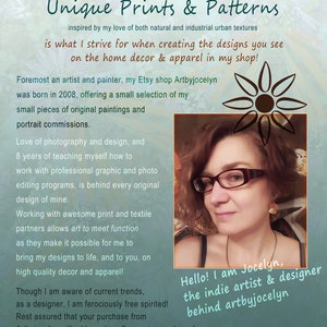 May include: A woman with glasses and a friendly smile is pictured in front of a teal background. The text "Hello! I am Jocelyn, the indie artist & designer behind artbyjocelyn" is written in white text on a black background. The text "Unique Prints & Patterns" is written in black text on a teal background. The text "inspired by my love of both natural and industrial urban textures" is written in black text on a teal background. The text "is what I strive for when creating the designs you see on the home decor & apparel in my shop!" is written in black text on a teal background. The text "Foremost an artist and painter, my Etsy shop Artbyjocelyn was born in 2008, offering a small selection of my small pieces of original paintings and portrait commissions." is written in black text on a teal background. The text "Love of photography and design, and 8 years of teaching myself how to work with professional graphic and photo editing programs, is behind every original design of mine." is written in black text on a teal background. The text "Working with awesome print and textile partners allows art to meet function as they make it possible for me to bring my designs to life, and to you, on high quality decor and apparel!" is written in black text on a teal background. The text "Though I am aware of current trends, as a designer, I am ferociously free spirited! Rest assured that your purchase from Artbyjocelyn will add a unique flavour to your home!" is written in black text on a teal background.