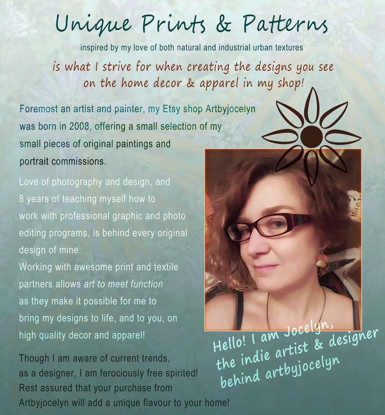 May include: A woman with glasses and a friendly smile is pictured in front of a teal background. The text "Hello! I am Jocelyn, the indie artist & designer behind artbyjocelyn" is written in white text on a black background. The text "Unique Prints & Patterns" is written in black text on a teal background. The text "inspired by my love of both natural and industrial urban textures" is written in black text on a teal background. The text "is what I strive for when creating the designs you see on the home decor & apparel in my shop!" is written in black text on a teal background. The text "Foremost an artist and painter, my Etsy shop Artbyjocelyn was born in 2008, offering a small selection of my small pieces of original paintings and portrait commissions." is written in black text on a teal background. The text "Love of photography and design, and 8 years of teaching myself how to work with professional graphic and photo editing programs, is behind every original design of mine." is written in black text on a teal background. The text "Working with awesome print and textile partners allows art to meet function as they make it possible for me to bring my designs to life, and to you, on high quality decor and apparel!" is written in black text on a teal background. The text "Though I am aware of current trends, as a designer, I am ferociously free spirited! Rest assured that your purchase from Artbyjocelyn will add a unique flavour to your home!" is written in black text on a teal background.