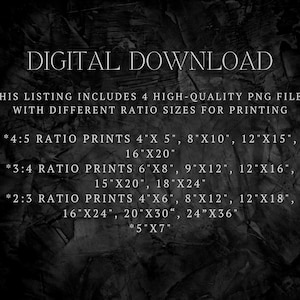 May include: Text on a black background listing different sizes of digital prints available for download. The text reads "DIGITAL DOWNLOAD", "THIS LISTING INCLUDES 4 HIGH-QUALITY PNG FILES WITH DIFFERENT RATIO SIZES FOR PRINTING", "*4:5 RATIO PRINTS 4"X 5", 8"X10", 12"X15", 16"X20"", "*3:4 RATIO PRINTS 6"X8", 9"X12", 12"X16", 15"X20", 18"X24"", "*2:3 RATIO PRINTS 4"X6", 8"X12", 12"X18", 16"X24", 20"X30", 24"X36", *5"X7""