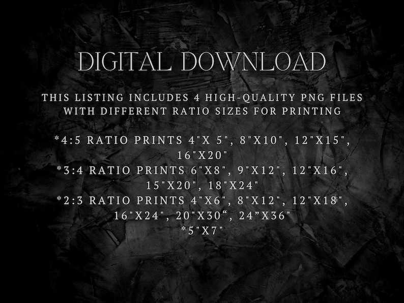 May include: Text on a black background listing different sizes of digital prints available for download. The text reads "DIGITAL DOWNLOAD", "THIS LISTING INCLUDES 4 HIGH-QUALITY PNG FILES WITH DIFFERENT RATIO SIZES FOR PRINTING", "*4:5 RATIO PRINTS 4"X 5", 8"X10", 12"X15", 16"X20"", "*3:4 RATIO PRINTS 6"X8", 9"X12", 12"X16", 15"X20", 18"X24"", "*2:3 RATIO PRINTS 4"X6", 8"X12", 12"X18", 16"X24", 20"X30", 24"X36", *5"X7""