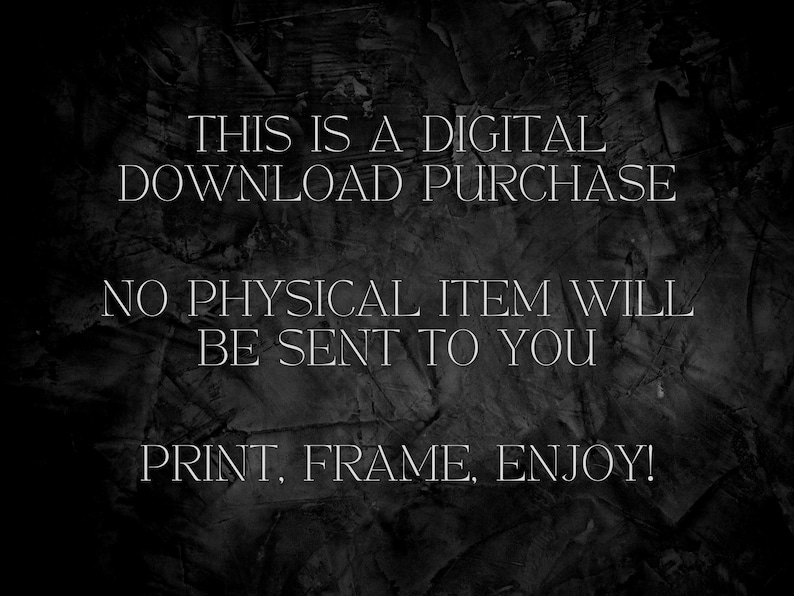 May include: Text on a dark background that reads: "THIS IS A DIGITAL DOWNLOAD PURCHASE NO PHYSICAL ITEM WILL BE SENT TO YOU PRINT, FRAME, ENJOY!"