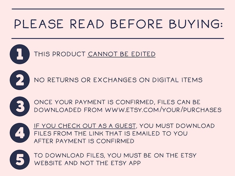 Puede incluir: Una lista de cinco puntos numerados con instrucciones para comprar art&iacute;culos digitales en Etsy. El texto dice: "POR FAVOR, LEA ANTES DE COMPRAR: 1. ESTE PRODUCTO NO SE PUEDE EDITAR 2. NO SE ACEPTAN DEVOLUCIONES NI CAMBIOS DE ART&Iacute;CULOS DIGITALES 3. UNA VEZ QUE SE CONFIRME SU PAGO, LOS ARCHIVOS SE PUEDEN DESCARGAR DE WWW.ETSY.COM/YOUR/PURCHASES 4. SI REALIZA LA COMPRA COMO INVITADO, DEBE DESCARGAR LOS ARCHIVOS DESDE EL ENLACE QUE SE LE ENV&Iacute;A POR CORREO ELECTR&Oacute;NICO DESPU&Eacute;S DE QUE SE CONFIRME EL PAGO 5. PARA DESCARGAR LOS ARCHIVOS, DEBE ESTAR EN EL SITIO WEB DE ETSY Y NO EN LA APLICACI&Oacute;N DE ETSY"