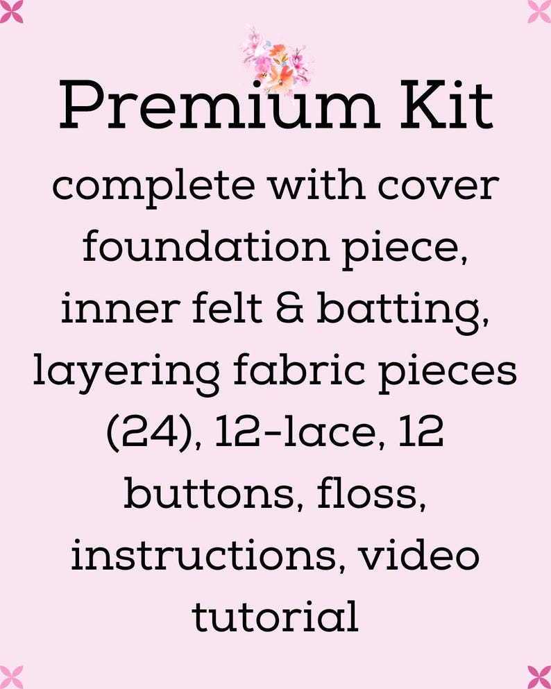 May include: A craft kit with a light pink background and floral graphic. Text reads: Premium Kit complete with cover foundation piece, inner felt & batting, layering fabric pieces (24), 12-lace, 12 buttons, floss, instructions, video tutorial.