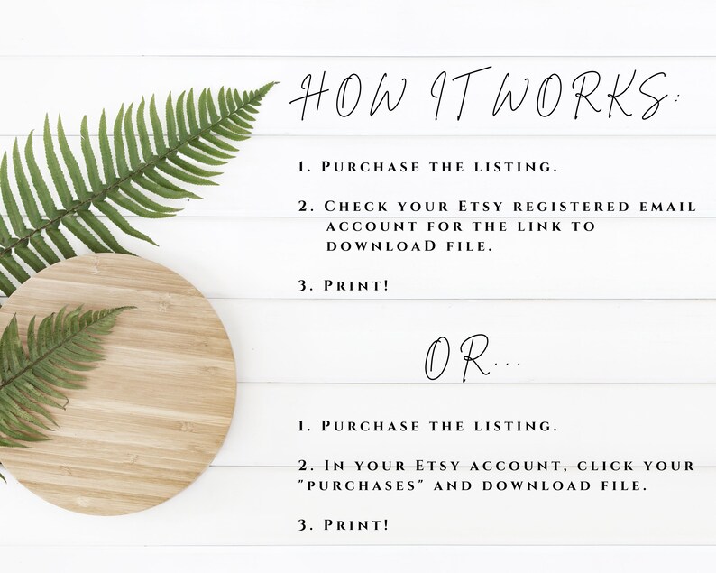 Puede incluir: Un fondo blanco con una hoja de helecho y una tabla redonda de madera. El texto en el fondo blanco dice: "HOW IT WORKS: 1. PURCHASE THE LISTING. 2. CHECK YOUR ETSY REGISTERED EMAIL ACCOUNT FOR THE LINK TO DOWNLOAD FILE. 3. PRINT! OR... 1. PURCHASE THE LISTING. 2. IN YOUR ETSY ACCOUNT, CLICK YOUR "PURCHASES" AND DOWNLOAD FILE. 3. PRINT!"