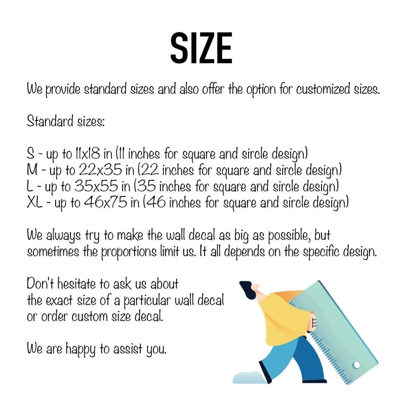 May include: A graphic showing different sizes for wall decals. The text reads "SIZE" and "We provide standard sizes and also offer the option for customized sizes. Standard sizes: S - up to 11x18 in (11 inches for square and circle design) M - up to 22x35 in (22 inches for square and circle design) L - up to 35x55 in (35 inches for square and circle design) XL - up to 46x75 in (46 inches for square and circle design) We always try to make the wall decal as big as possible, but sometimes the proportions limit us. It all depends on the specific design. Don't hesitate to ask us about the exact size of a particular wall decal or order custom size decal. We are happy to assist you."