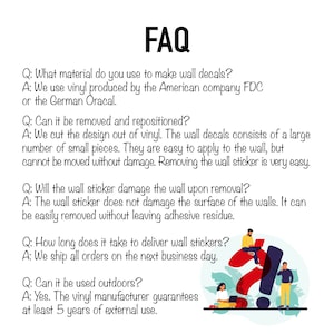 May include: FAQ about wall decals.  Questions and answers about the material, removal, repositioning, damage, delivery time, and outdoor use.  The vinyl manufacturer guarantees at least 5 years of external use.