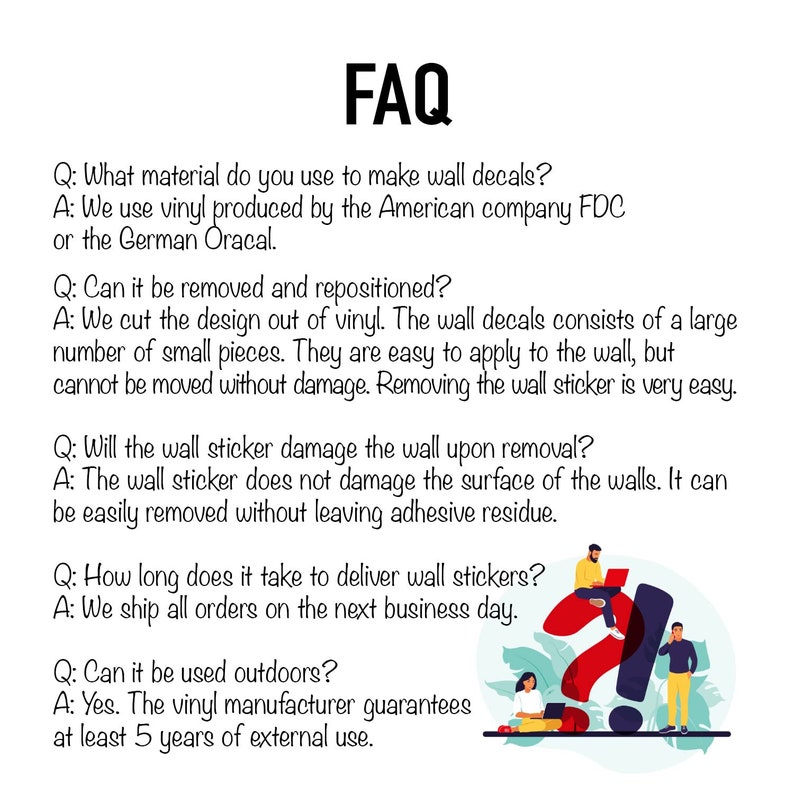 May include: FAQ about wall decals.  Questions and answers about the material, removal, repositioning, damage, delivery time, and outdoor use.  The vinyl manufacturer guarantees at least 5 years of external use.